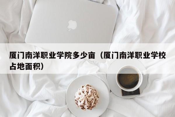 厦门南洋职业学院多少亩（厦门南洋职业学校占地面积）