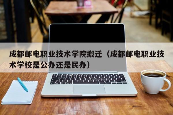 成都邮电职业技术学院搬迁（成都邮电职业技术学校是公办还是民办）