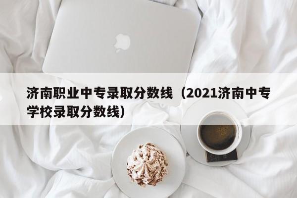 济南职业中专录取分数线（2021济南中专学校录取分数线）