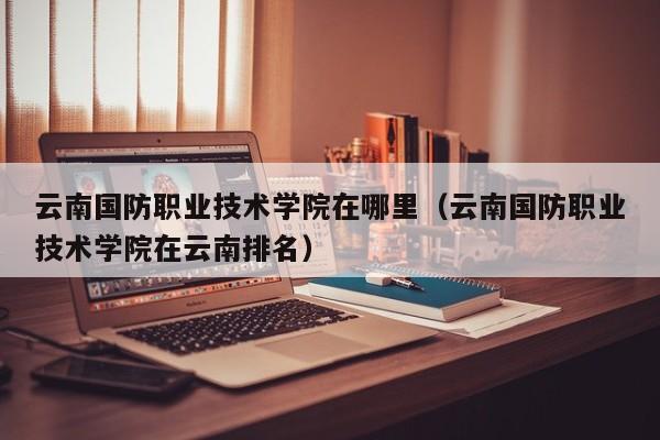 云南国防职业技术学院在哪里（云南国防职业技术学院在云南排名）