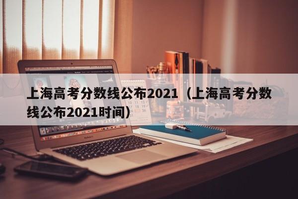 上海高考分数线公布2021（上海高考分数线公布2021时间）