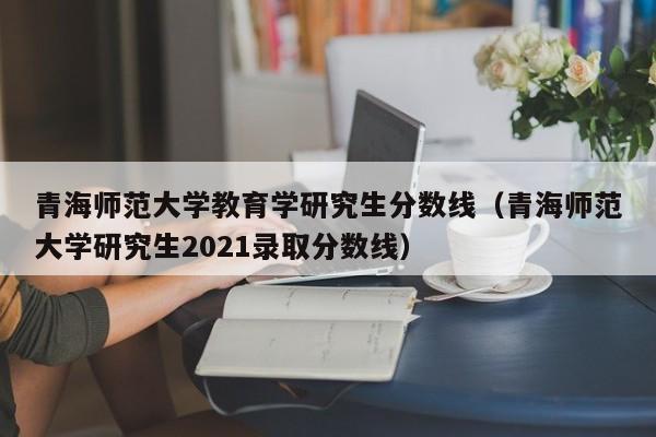 青海师范大学教育学研究生分数线（青海师范大学研究生2021录取分数线）