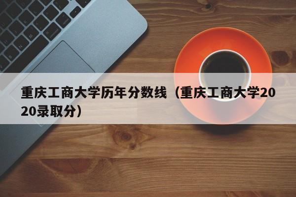 重庆工商大学历年分数线（重庆工商大学2020录取分）