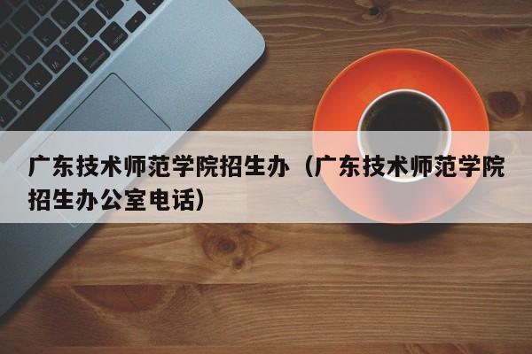 广东技术师范学院招生办（广东技术师范学院招生办公室电话）