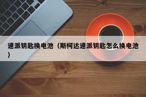 速派钥匙换电池（斯柯达速派钥匙怎么换电池）