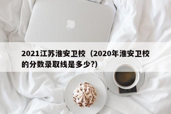 2021江苏淮安卫校（2020年淮安卫校的分数录取线是多少?）