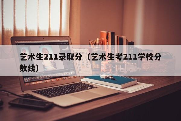艺术生211录取分（艺术生考211学校分数线）