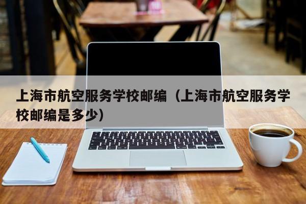上海市航空服务学校邮编（上海市航空服务学校邮编是多少）
