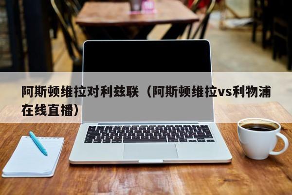 阿斯顿维拉对利兹联（阿斯顿维拉vs利物浦在线直播）