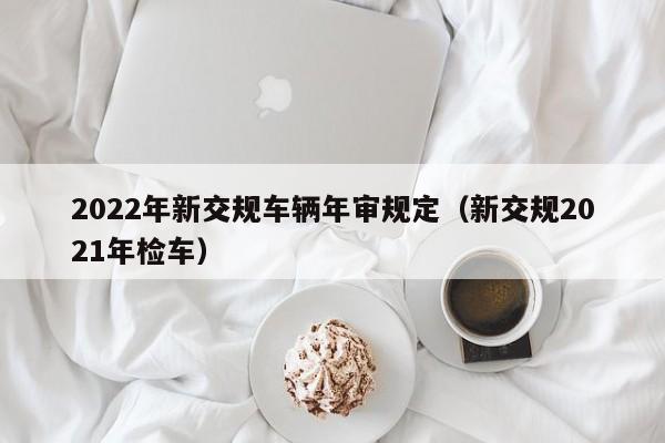2022年新交规车辆年审规定（新交规2021年检车）
