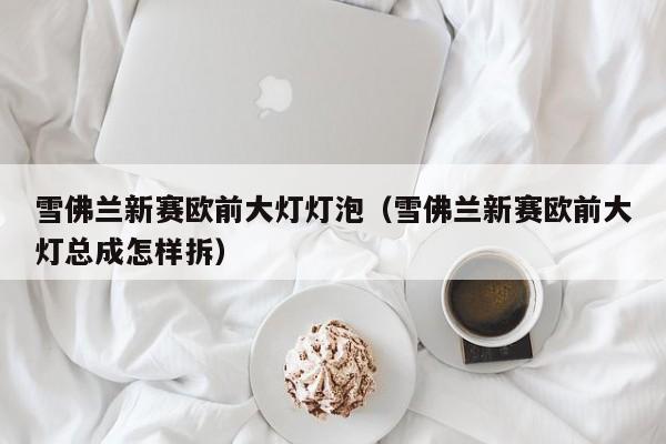 雪佛兰新赛欧前大灯灯泡（雪佛兰新赛欧前大灯总成怎样拆）