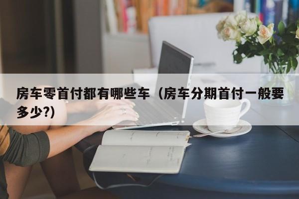 房车零首付都有哪些车（房车分期首付一般要多少?）