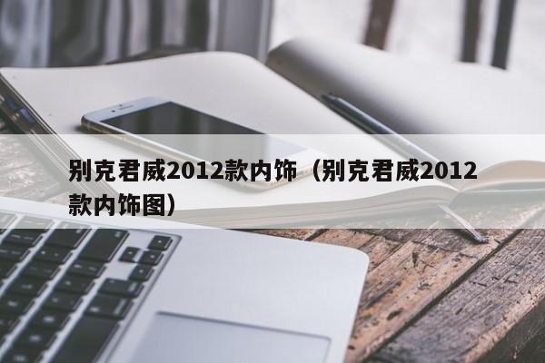 别克君威2012款内饰（别克君威2012款内饰图）